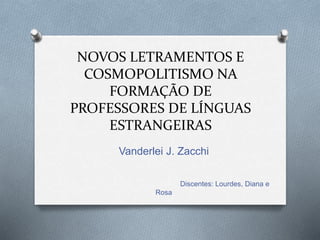 NOVOS LETRAMENTOS E
COSMOPOLITISMO NA
FORMAÇÃO DE
PROFESSORES DE LÍNGUAS
ESTRANGEIRAS
Vanderlei J. Zacchi
Discentes: Lourdes, Diana e
Rosa
 
