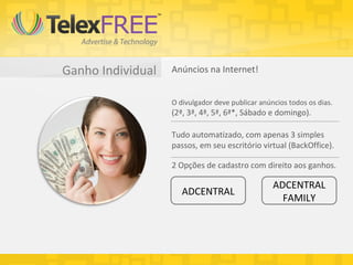 Ganho Individual   Anúncios na Internet!


                   O divulgador deve publicar anúncios todos os dias.
                   (2ª, 3ª, 4ª, 5ª, 6ª*, Sábado e domingo).

                   Tudo automatizado, com apenas 3 simples
                   passos, em seu escritório virtual (BackOffice).

                   2 Opções de cadastro com direito aos ganhos.

                                                  ADCENTRAL
                      ADCENTRAL
                                                    FAMILY
 