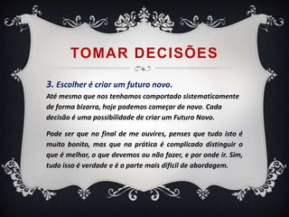 TOMAR DECISÕES 
3. Escolher é criar um futuro novo. 
Até mesmo que nos tenhamos comportado sistematicamente 
de forma bizarra, hoje podemos começar de novo. Cada 
decisão é uma possibilidade de criar um Futuro Novo. 
Pode ser que no final de me ouvires, penses que tudo isto é 
muito bonito, mas que na prática é complicado distinguir o 
que é melhor, o que devemos ou não fazer, e por onde ir. Sim, 
tudo isso é verdade e é a parte mais difícil de abordagem. 
 