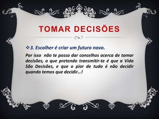 TOMAR DECISÕES 
3. Escolher é criar um futuro novo. 
Por isso não te posso dar concelhos acerca de tomar 
decisões, o que pretendo transmitir-te é que a Vida 
São Decisões, e que o pior de tudo é não decidir 
quando temos que decidir…! 
