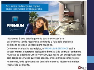 Indaiatuba é uma cidade que não para de crescer e se
desenvolver, sendo reconhecida em todo o País pela excelente
qualidade de vida e vocação para negócios.
Com uma localização estratégica, o PREMIUM RESIDENCE está a
poucos metros do parque ecológico e bem ao lado do maior complexo
multiuso da cidade: O Office Premium, que reúne um shopping center
com todos os serviços que você precisa, a três edifícios corporativos.
Realmente, uma oportunidade única de morar ou investir na melhor
localização da cidade.

 