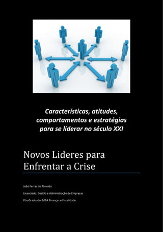 Características, atitudes,
comportamentos e estratégias
para se liderar no século XXI

Novos Lideres para
Enfrentar a Crise
João Ferraz de Almeida
Licenciado: Gestão e Administração de Empresas
Pós-Graduado: MBA Finanças e Fiscalidade

João Ferraz de Almeida
Novos Líderes para Enfrentar a Crise

Página 0 / 20

 