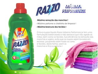 - Máxima remoção das manchas !
- Máximo perfume e cheirinho de limpeza !
- Máxima brancura dos tecidos !
O lava roupas líquido Razzo Máxima Performance tem uma
formulação balanceada e não abrasiva que não agride as
mãos, bem como os tecidos. Sua eficiência na remoção das
manchas e sujeira, evita que as roupas sejam lavadas em
excesso, poupando assim todas as cores
e tecidos, desta forma, saem as
manchas e fica o perfume !
 