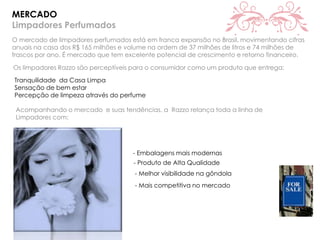 MERCADO
Limpadores Perfumados
O mercado de limpadores perfumados está em franca expansão no Brasil, movimentando cifras
anuais na casa dos R$ 165 milhões e volume na ordem de 37 milhões de litros e 74 milhões de
frascos por ano. É mercado que tem excelente potencial de crescimento e retorno financeiro.
Os limpadores Razzo são perceptíveis para o consumidor como um produto que entrega:
Tranquilidade da Casa Limpa
Sensação de bem estar
Percepção de limpeza através do perfume
Acompanhando o mercado e suas tendências, a Razzo relança toda a linha de
Limpadores com:
- Embalagens mais modernas
- Produto de Alta Qualidade
- Melhor visibilidade na gôndola
- Mais competitiva no mercado
 