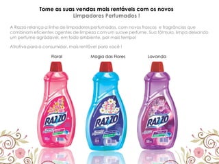 Torne as suas vendas mais rentáveis com os novos
Limpadores Perfumados !
A Razzo relança a linha de limpadores perfumados, com novos frascos e fragrâncias que
combinam eficientes agentes de limpeza com um suave perfume. Sua fórmula, limpa deixando
um perfume agrádavel, em todo ambiente, por mais tempo!
Floral Magia das Flores Lavanda
Atrativo para o consumidor, mais rentável para você !
 