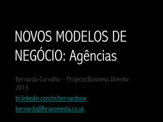 NOVOS MODELOS DE
NEGÓCIO: Agências
Bernardo Carvalho – Projects/Business Director
2013
br.linkedin.com/in/bernardocw
bernardo@bravomedia.co.uk
 