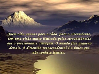 Quem olha apenas para o chão, para o circundante, tem uma visão muito limitada pelas circunstâncias que o pressionam e ameaçam. O mundo fica pequeno demais. A dimensão transcendental é a única que não conhece limites.   