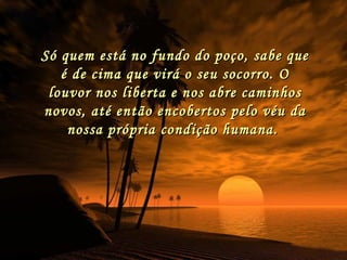 Só quem está no fundo do poço, sabe que é de cima que virá o seu socorro. O louvor nos liberta e nos abre caminhos novos, até então encobertos pelo véu da nossa própria condição humana.  