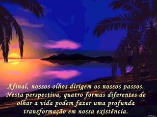 Afinal, nossos olhos dirigem os nossos passos. Nesta perspectiva, quatro formas diferentes de olhar a vida podem fazer uma profunda transformação em nossa existência. 