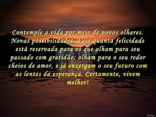 Contemple a vida por meio de novos olhares. Novas possibilidades. Veja quanta felicidade está reservada para os que olham para seu passado com gratidão; olham para o seu redor cheios de amor,  e já enxergam o seu futuro com as lentes da esperança. Certamente, vivem melhor! 