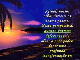 Afinal, nossos olhos dirigem os nossos passos.  Nesta perspectiva,  quatro formas diferentes  de olhar a vida podem fazer uma profunda transformação em nossa existência. 