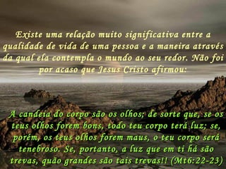Existe uma relação muito significativa entre a qualidade de vida de uma pessoa e a maneira através da qual ela contempla o mundo ao seu redor. Não foi por acaso que Jesus Cristo afirmou: A candeia do corpo são os olhos; de sorte que, se os teus olhos forem bons, todo teu corpo terá luz; se, porém, os teus olhos forem maus, o teu corpo será tenebroso. Se, portanto, a luz que em ti há são trevas, quão grandes são tais trevas!! (Mt6:22-23) 