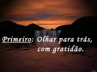 Primeiro : Olhar para trás,  com gratidão.   