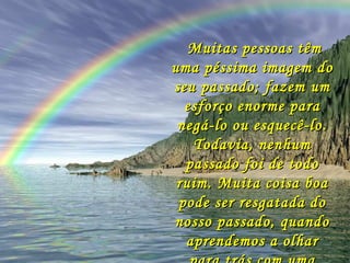 Muitas pessoas têm uma péssima imagem do seu passado; fazem um esforço enorme para negá-lo ou esquecê-lo. Todavia, nenhum passado foi de todo ruim. Muita coisa boa pode ser resgatada do nosso passado, quando aprendemos a olhar para trás com uma atitude de gratidão.   