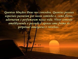 Quantas bênçãos Deus nos concedeu. Quantas pessoas especiais passaram por nosso caminho e, como flores, adornaram e perfumaram nossa vida. Viver somente amaldiçoando o passado é apenas uma forma de perpetuar amarguras e revoltas.  
