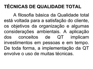 TÉCNICAS DE QUALIDADE TOTAL A filosofia básica da Qualidade total está voltada para a satisfação do cliente, os objetivos da organização e algumas considerações ambientais. A aplicação dos conceitos de QT implicam investimentos em pessoas e em tempo. De toda forma, a implementação da QT envolve o uso de muitas técnicas.  