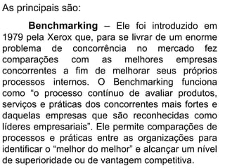As principais são: Benchmarking  –  Ele foi introduzido em 1979 pela Xerox que, para se livrar de um enorme problema de concorrência no mercado fez comparações com as melhores empresas concorrentes a fim de melhorar seus próprios processos internos. O Benchmarking funciona como “o processo contínuo de avaliar produtos, serviços e práticas dos concorrentes mais fortes e daquelas empresas que são reconhecidas como líderes empresariais”. Ele permite comparações de processos e práticas entre as organizações para identificar o “melhor do melhor” e alcançar um nível de superioridade ou de vantagem competitiva. 