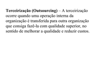 Terceirização (Outsourcing)  – A terceirização ocorre quando uma operação interna da organização é transferida para outra organização que consiga fazê-la com qualidade superior, no sentido de melhorar a qualidade e reduzir custos.   
