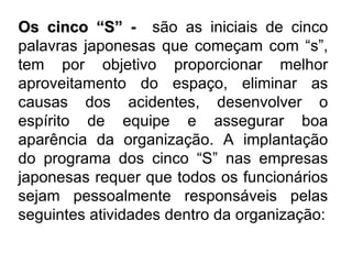 Os cinco “S”  -  são as iniciais de cinco palavras japonesas que começam com “s”, tem por objetivo proporcionar melhor aproveitamento do espaço, eliminar as causas dos acidentes, desenvolver o espírito de equipe e assegurar boa aparência da organização. A implantação do programa dos cinco “S” nas empresas japonesas requer que todos os funcionários sejam pessoalmente responsáveis pelas seguintes atividades dentro da organização: 