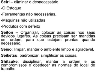 Seiri  – eliminar o desnecessário -O Estoque -Ferramentas não necessárias. -Máquinas não utilizadas -Produtos com defeito Seiton  – Organizar, colocar as coisas nos seus devidos lugares. As coisas precisam ser mantidas em ordem, para que estejam prontas quando necessário. Seiso : limpar, manter o ambiente limpo e agradável. Seiketsu : padronizar, simplificar as coisas. Shitsuke : disciplinar, manter a ordem e os compromissos e obedecer as normas do local de trabalho. 