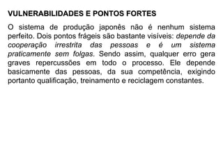 VULNERABILIDADES E PONTOS FORTES O sistema de produção japonês não é nenhum sistema perfeito. Dois pontos frágeis são bastante visíveis:  depende da cooperação irrestrita das pessoas e é um sistema praticamente sem folgas . Sendo assim, qualquer erro gera graves repercussões em todo o processo. Ele depende basicamente das pessoas, da sua competência, exigindo portanto qualificação, treinamento e reciclagem constantes. 