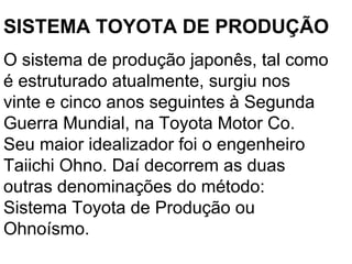 SISTEMA TOYOTA DE PRODUÇÃO O sistema de produção japonês, tal como é estruturado atualmente, surgiu nos vinte e cinco anos seguintes à Segunda Guerra Mundial, na Toyota Motor Co. Seu maior idealizador foi o engenheiro Taiichi Ohno. Daí decorrem as duas outras denominações do método: Sistema Toyota de Produção ou Ohnoísmo.  