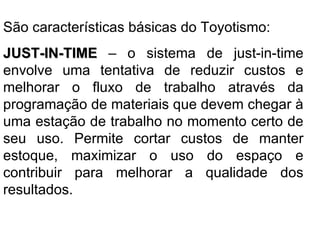 São características básicas do Toyotismo: JUST-IN-TIME  – o sistema de just-in-time envolve uma tentativa de reduzir custos e melhorar o fluxo de trabalho através da programação de materiais que devem chegar à uma estação de trabalho no momento certo de seu uso. Permite cortar custos de manter estoque, maximizar o uso do espaço e contribuir para melhorar a qualidade dos resultados.  