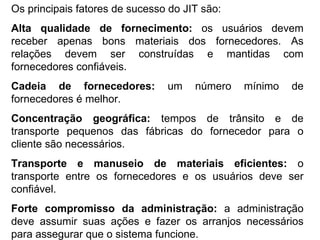 Os principais fatores de sucesso do JIT são: Alta qualidade de fornecimento:  os usuários devem receber apenas bons materiais dos fornecedores. As relações devem ser construídas e mantidas com fornecedores confiáveis. Cadeia de fornecedores:  um número mínimo de fornecedores é melhor. Concentração geográfica:  tempos de trânsito e de transporte pequenos das fábricas do fornecedor para o cliente são necessários. Transporte e manuseio de materiais eficientes:  o transporte entre os fornecedores e os usuários deve ser confiável. Forte compromisso da administração:  a administração deve assumir suas ações e fazer os arranjos necessários para assegurar que o sistema funcione. 