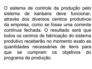 O sistema de controle da produção pelo sistema de kanbans deve funcionar, através dos diversos centros produtivos da empresa, como se fosse uma corrente contínua fechada. O resultado será que todos os centros de fabricação do sistema produtivo receberão no momento exato as quantidades necessárias de itens para que se cumpram os objetivos do programa de produção. 