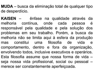 MUDA  – busca da eliminação total de qualquer tipo de desperdício. KAISEN  –  ênfase na qualidade através da melhoria contínua, onde cada pessoa é responsável pela qualidade e pela solução dos problemas em seu trabalho. Porém, a busca da melhoria não se limita aqui à esfera da produção mas constitui uma filosofia de vida e comportamento, dentro e fora da organização, envolvendo todos, inclusive executivos e operários. Esta filosofia assume que nossa forma de vida – seja nossa vida profissional, social ou pessoal – merece ser constantemente aperfeiçoada. 