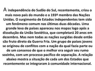 A independência do Sudão do Sul, recentemente, criou o
  mais novo país do mundo e o 193º membro das Nações
 Unidas. O surgimento de Estados independentes tem sido
   um fenômeno comum nas últimas duas décadas. Uma
   grande leva de países apareceu nos mapas logo após a
dissolução da União Soviética, que completará 20 anos em
dezembro. Mas nem todas as nações surgidas desde então
são fruto direto da Guerra Fria. Um grupo de países jovens
se originou de conflitos com a nação da qual fazia parte ou
   de um consenso de que o melhor era seguir seu rumo
sozinho, com um processo pacífico de separação. A relação
   abaixo mostra a situação de cada um dos Estados que
 recentemente se integraram à comunidade internacional.
 