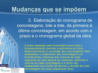 3. Elaboração do cronograma de
concretagens, lote a lote, da primeira à
última concretagem, em acordo com o
prazo e o cronograma global da obra.
O prazo desejado pelo Proprietário para todo o
Empreendimento permite a estimativa do início,
desenvolvimento e conclusão das concretagens. Para
estabelecer o andamento das concretagens um
levantamento criterioso dos volumes de cada
segmento da obra deverá ser realizado, definindo o
volume de cada concretagem e a partir daí,
obedecendo aos limites da Norma, a divisão de cada
concretagem em seus respectivos lotes.
 