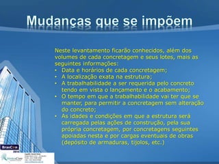 Neste levantamento ficarão conhecidos, além dos
volumes de cada concretagem e seus lotes, mais as
seguintes informações:
• Data e horários de cada concretagem;
• A localização exata na estrutura;
• A trabalhabilidade a ser requerida pelo concreto
tendo em vista o lançamento e o acabamento;
• O tempo em que a trabalhabilidade vai ter que se
manter, para permitir a concretagem sem alteração
do concreto;
• As idades e condições em que a estrutura será
carregada pelas ações de construção, pela sua
própria concretagem, por concretagens seguintes
apoiadas nesta e por cargas eventuais de obras
(depósito de armaduras, tijolos, etc.)
 