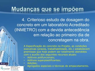 4. Criterioso estudo de dosagem do
concreto em um laboratório Acreditado
(INMETRO) com a devida antecedência
em relação ao primeiro dia de
concretagem na obra.
A Especificação do concreto no Projeto, as condições
executivas (prazos, trabalhabilidade, etc.) estabelecem
premissas que hoje podem ser totalmente atendidos
com o auxílio dos seguintes recursos atuais:
• Aditivos polifuncionais;
• Aditivos superplastificantes;
• Adições;
• Agregados especiais e técnicas de empacotamento.
 