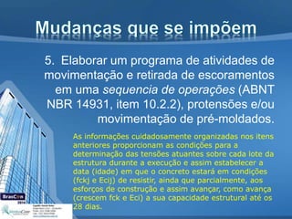 5. Elaborar um programa de atividades de
movimentação e retirada de escoramentos
em uma sequencia de operações (ABNT
NBR 14931, item 10.2.2), protensões e/ou
movimentação de pré-moldados.
As informações cuidadosamente organizadas nos itens
anteriores proporcionam as condições para a
determinação das tensões atuantes sobre cada lote da
estrutura durante a execução e assim estabelecer a
data (idade) em que o concreto estará em condições
(fckj e Ecij) de resistir, ainda que parcialmente, aos
esforços de construção e assim avançar, como avança
(crescem fck e Eci) a sua capacidade estrutural até os
28 dias.
 