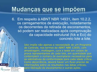 6. Em respeito à ABNT NBR 14931, item 10.2.2,
os carregamentos de execução, notadamente
os decorrentes da retirada de escoramentos,
só podem ser realizadaos após comprovação
da capacidade estrutural (fck e Eci) do
concreto lote a lote.
Isto impõe não apenas a necessidade de um Programa
de Controle, nos termos da ABNT NBR 12655, com
amostragem, moldagem, cura e teste em corpos de
prova representantes de cada lote, em quantidade que
contemplem o número de exemplares necessários para
as estimativas da conformidade para cada idade crítica.
Como decorrência, deverá haver um fluxo preciso de
informações sobre os resultados nas datas críticas,
para liberação do escoramento e outras ações.
 