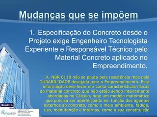 1. Especificação do Concreto desde o
Projeto exige Engenheiro Tecnologista
Experiente e Responsável Técnico pelo
Material Concreto aplicado no
Empreendimento.
A NBR 6118 não se pauta pela resistência mas pela
DURABILIDADE desejada para o Empreendimento. Esta
informação deve levar em conta características físicas
do material concreto que não estão sendo inteiramente
abordadas no Cálculo, hoje um modelo matemático
que precisa ser aperfeiçoado em função dos agentes
externos ao concreto, como o meio ambiente, fadiga,
uso, manutenção e internos, como a sua constituição
 