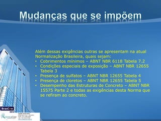 Além dessas exigências outras se apresentam na atual
Normalização Brasileira, quais sejam:
• Cobrimentos mínimos – ABNT NBR 6118 Tabela 7.2
• Condições especiais de exposição – ABNT NBR 12655
Tabela 3
• Presença de sulfatos – ABNT NBR 12655 Tabela 4
• Presença de cloretos – ABNT NBR 12655 Tabela 5
• Desempenho das Estruturas de Concreto – ABNT NBR
15575 Parte 2 e todas as exigências desta Norma que
se refiram ao concreto.
 