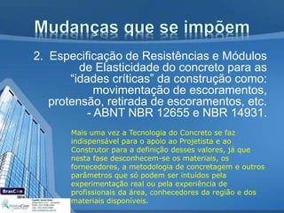 2. Especificação de Resistências e Módulos
de Elasticidade do concreto para as
“idades críticas” da construção como:
movimentação de escoramentos,
protensão, retirada de escoramentos, etc.
- ABNT NBR 12655 e NBR 14931.
Mais uma vez a Tecnologia do Concreto se faz
indispensável para o apoio ao Projetista e ao
Construtor para a definição desses valores, já que
nesta fase desconhecem-se os materiais, os
fornecedores, a metodologia de concretagem e outros
parâmetros que só podem ser intuídos pela
experimentação real ou pela experiência de
profissionais da área, conhecedores da região e dos
materiais disponíveis.
 