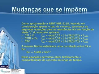 Como aproximação a ABNT NBR 6118, levando em
consideração apenas o tipo de cimento, apresenta as
seguintes equações para as resistências fck em função da
idade “j” do concreto aplicado:
• CPI e II: fckj = exp{0,25 x [1-(28/j)0,5]} x fck28
• CPIII e IV: fckj = exp{0,38 x [1-(28/j)0,5]} x fck28
• CPV: fckj = exp{0,20 x [1-(28/j)0,5]} x fck28
A mesma Norma estabelece uma correlação entre fck e
Eci:
Eci = 5.600 x fck0,5
Estas equações permitem obter Gráficamente o
comportamento do concreto ao longo do tempo.
 