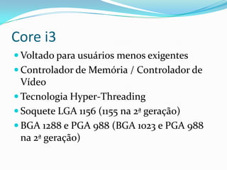 Core i3
 Voltado para usuários menos exigentes
 Controlador de Memória / Controlador de

Vídeo
 Tecnologia Hyper-Threading
 Soquete LGA 1156 (1155 na 2ª geração)
 BGA 1288 e PGA 988 (BGA 1023 e PGA 988
na 2ª geração)

 