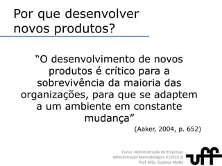 Por que desenvolver novos produtos?“O desenvolvimento de novos produtos é crítico para a sobrevivência da maioria das organizações, para que se adaptem a um ambiente em constante mudança”(Aaker, 2004, p. 652)