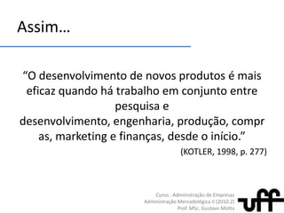 Assim…“O desenvolvimento de novosprodutos é maiseficazquandohátrabalhoemconjunto entre pesquisa e desenvolvimento, engenharia, produção, compras, marketing e finanças, desde o início.” (KOTLER, 1998, p. 277)