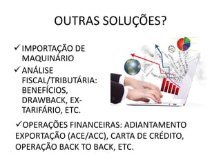 OUTRAS SOLUÇÕES?
IMPORTAÇÃO DE
MAQUINÁRIO
ANÁLISE
FISCAL/TRIBUTÁRIA:
BENEFÍCIOS,
DRAWBACK, EX-
TARIFÁRIO, ETC.
OPERAÇÕES FINANCEIRAS: ADIANTAMENTO
EXPORTAÇÃO (ACE/ACC), CARTA DE CRÉDITO,
OPERAÇÃO BACK TO BACK, ETC.
 