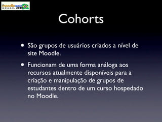Cohorts
• São grupos de usuários criados a nível de
  site Moodle.
• Funcionam de uma forma análoga aos
  recursos atualmente disponíveis para a
  criação e manipulação de grupos de
  estudantes dentro de um curso hospedado
  no Moodle.
 