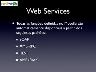 Web Services
• Todas as funções deﬁnidas no Moodle são
  automaticamente disponíveis a partir dos
  seguintes padrões:
 ★ SOAP
 ★ XML-RPC
 ★ REST
 ★ AMF (Flash)
 