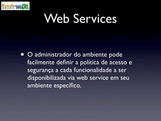 Web Services

• O administrador do ambiente pode
  facilmente deﬁnir a política de acesso e
  segurança a cada funcionalidade a ser
  disponibilizada via web service em seu
  ambiente especíﬁco.
 