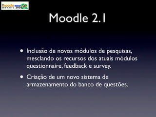 Moodle 2.1

• Inclusão de novos módulos de pesquisas,
  mesclando os recursos dos atuais módulos
  questionnaire, feedback e survey.
• Criação de um novo sistema de
  armazenamento do banco de questões.
 