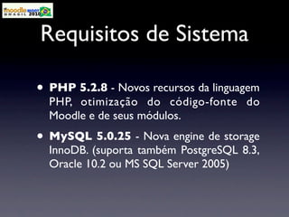 Requisitos de Sistema

• PHP 5.2.8 - Novos recursos da linguagem
  PHP, otimização do código-fonte do
  Moodle e de seus módulos.
• MySQL 5.0.25 - Nova engine de storage
  InnoDB. (suporta também PostgreSQL 8.3,
  Oracle 10.2 ou MS SQL Server 2005)
 