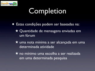 Completion
• Estas condições podem ser baseadas na:
 ★ Quantidade de mensagens enviadas em
   um fórum
 ★ uma nota mínima a ser alcançada em uma
   determinada atividade
 ★ no mínimo uma escolha a ser realizada
   em uma determinada pesquisa
 